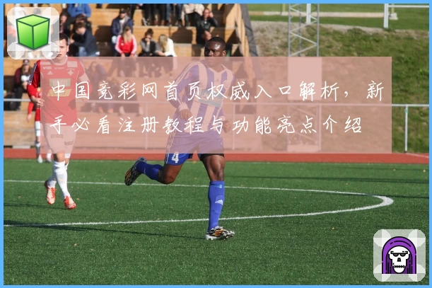 中国竞彩网首页权威入口解析，新手必看注册教程与功能亮点介绍