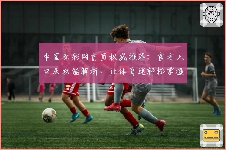 中国竞彩网首页权威推荐：官方入口及功能解析，让体育迷轻松掌握赛事资讯