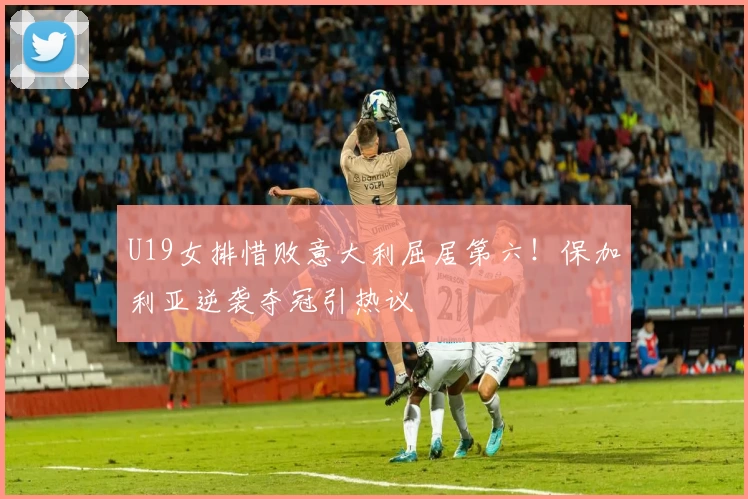 U19女排惜败意大利屈居第六！保加利亚逆袭夺冠引热议