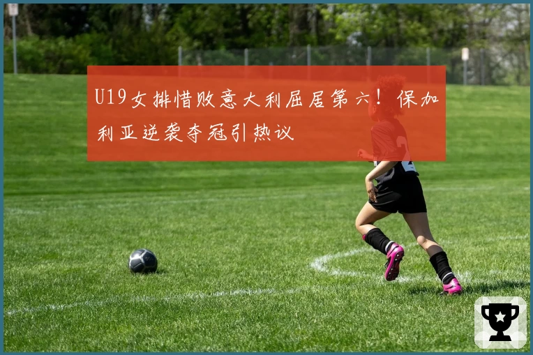 U19女排惜败意大利屈居第六！保加利亚逆袭夺冠引热议