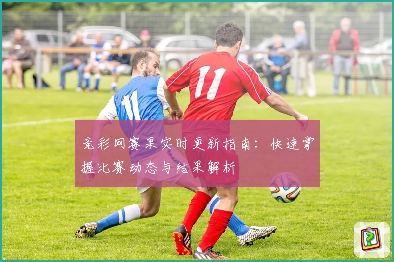 竞彩网赛果实时更新指南：快速掌握比赛动态与结果解析