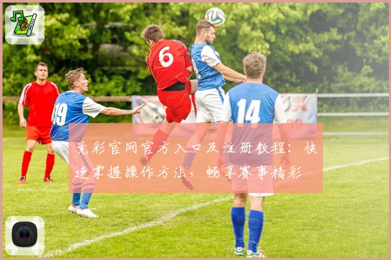 竞彩官网官方入口及注册教程：快速掌握操作方法，畅享赛事精彩