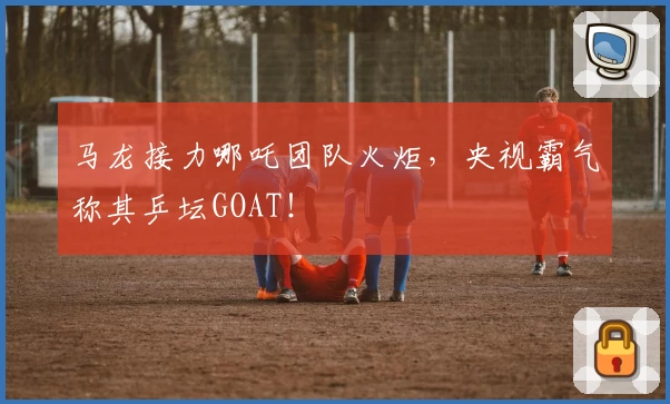 马龙接力哪吒团队火炬,央视霸气称其乒坛GOAT!