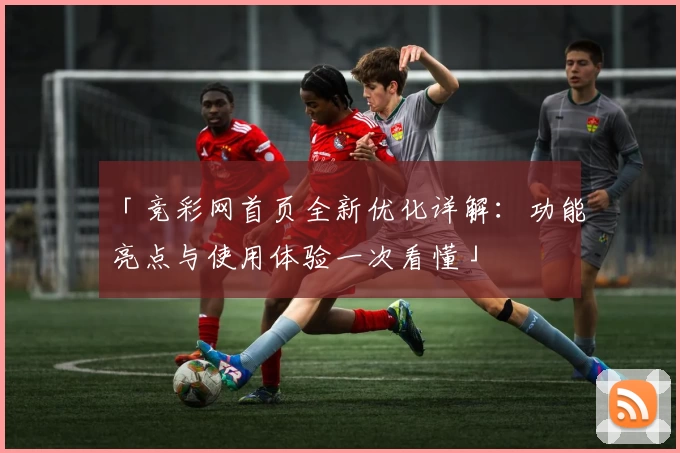 「竞彩网首页全新优化详解：功能亮点与使用体验一次看懂」
