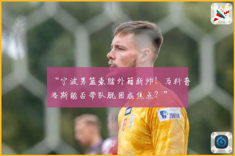 “宁波男篮豪赌外籍新帅！马科普洛斯能否带队脱困成焦点？”