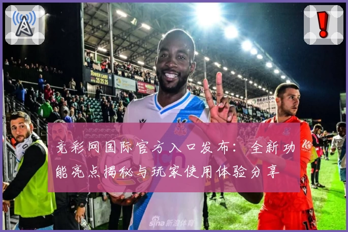 竞彩网国际官方入口发布：全新功能亮点揭秘与玩家使用体验分享