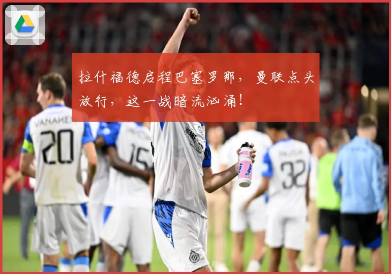 拉什福德启程巴塞罗那，曼联点头放行，这一战暗流汹涌！