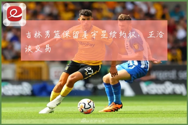 吉林男篮保留姜宇星续约权,正洽谈交易