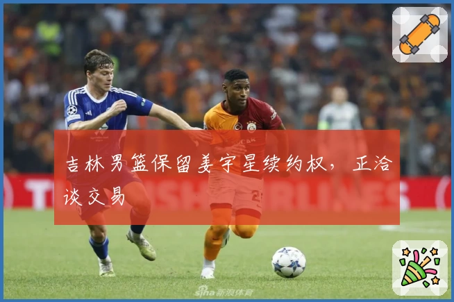 吉林男篮保留姜宇星续约权，正洽谈交易