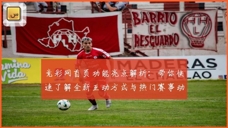 竞彩网首页功能亮点解析：带你快速了解全新互动方式与热门赛事动态