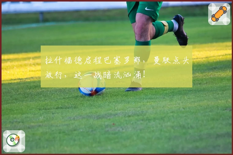 拉什福德启程巴塞罗那，曼联点头放行，这一战暗流汹涌！