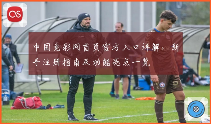 中国竞彩网首页官方入口详解，新手注册指南及功能亮点一览