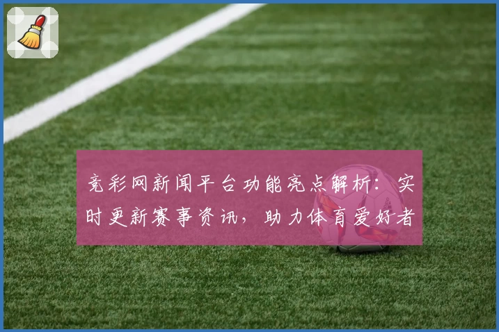 竞彩网新闻平台功能亮点解析：实时更新赛事资讯，助力体育爱好者掌握一手动态