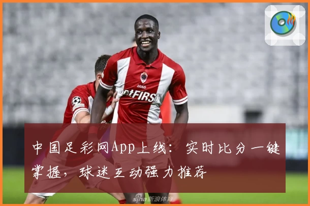 中国足彩网App上线:实时比分一键掌握,球迷互动强力推荐