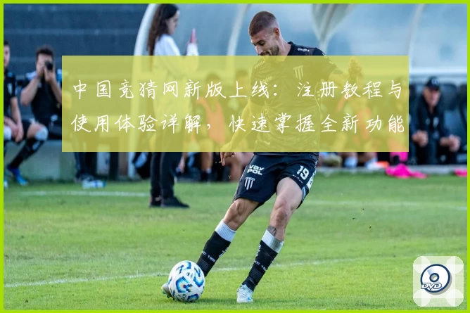 中国竞猜网新版上线：注册教程与使用体验详解，快速掌握全新功能亮点