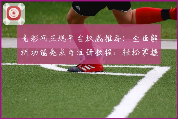 竞彩网正规平台权威推荐：全面解析功能亮点与注册教程，轻松掌握使用技巧
