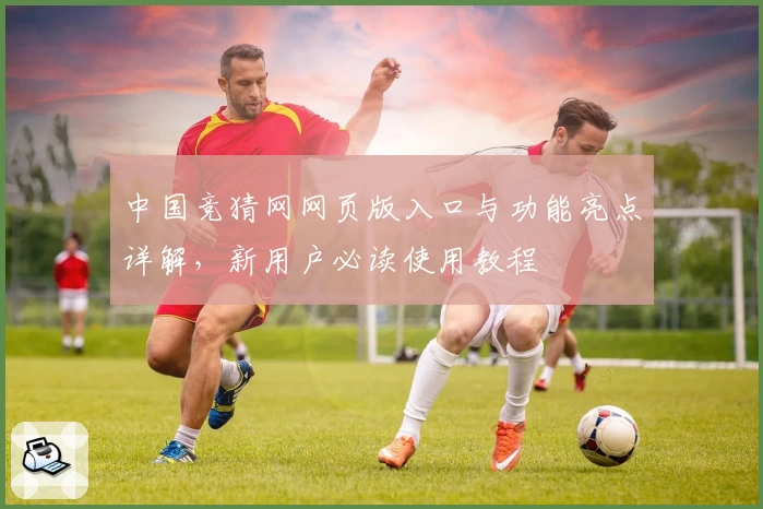 中国竞猜网网页版入口与功能亮点详解，新用户必读使用教程