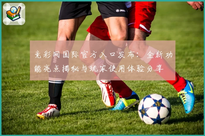 竞彩网国际官方入口发布：全新功能亮点揭秘与玩家使用体验分享