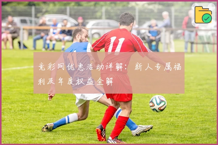 竞彩网优惠活动详解：新人专属福利及年度权益全解