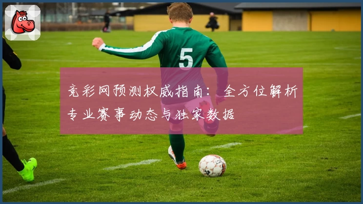 竞彩网预测权威指南：全方位解析专业赛事动态与独家数据