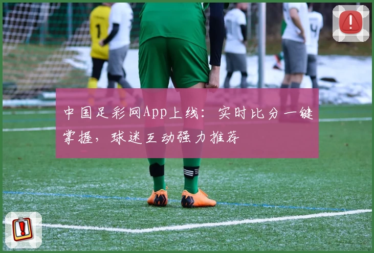 中国足彩网App上线：实时比分一键掌握，球迷互动强力推荐