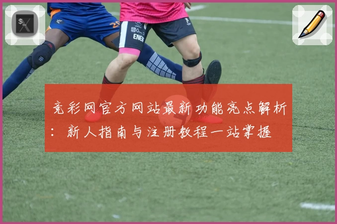 竞彩网官方网站最新功能亮点解析：新人指南与注册教程一站掌握