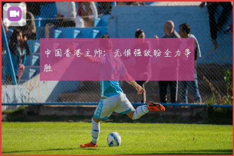 中国香港主帅:无惧强敌盼全力争胜