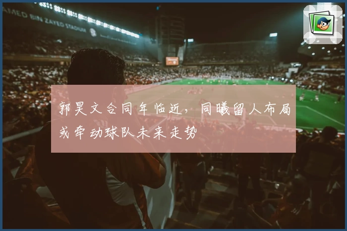 郭昊文合同年临近，同曦留人布局或牵动球队未来走势
